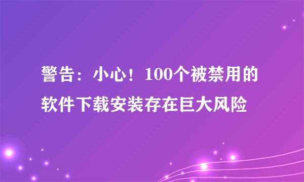 警告：小心！100个被禁用的软件下载安装存在巨大风险