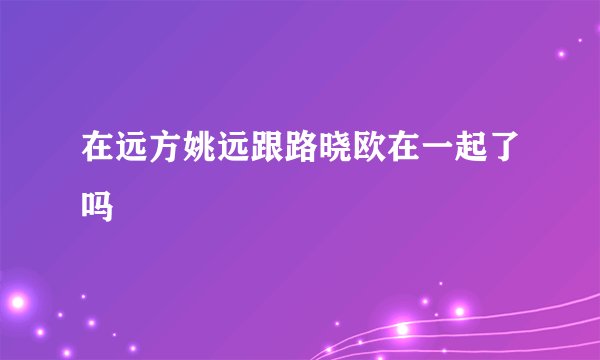 在远方姚远跟路晓欧在一起了吗
