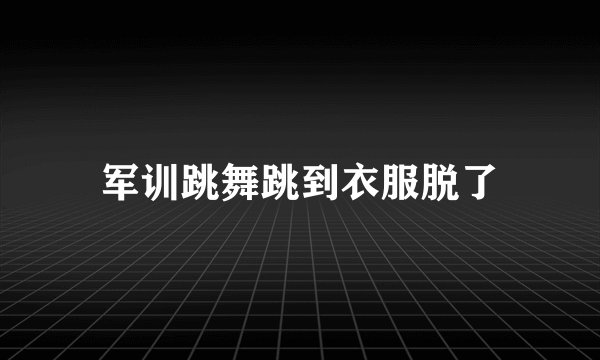 军训跳舞跳到衣服脱了