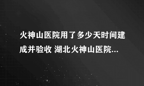 火神山医院用了多少天时间建成并验收 湖北火神山医院建成和使用的时间