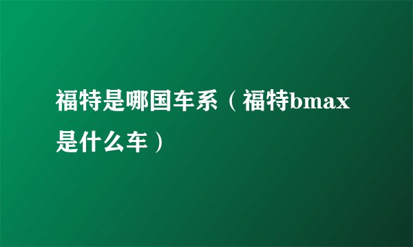 福特是哪国车系（福特bmax是什么车）