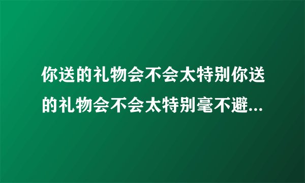 你送的礼物会不会太特别你送的礼物会不会太特别毫不避讳那不安的传言