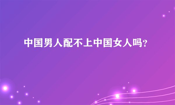 中国男人配不上中国女人吗？