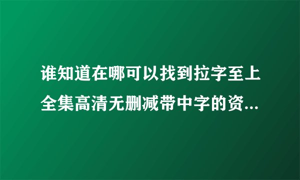 谁知道在哪可以找到拉字至上全集高清无删减带中字的资源或者链接？