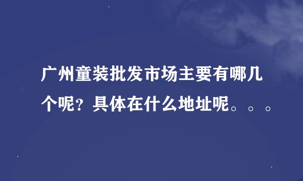 广州童装批发市场主要有哪几个呢？具体在什么地址呢。。。