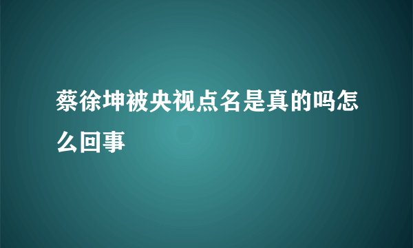 蔡徐坤被央视点名是真的吗怎么回事