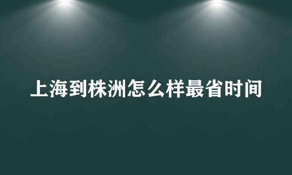 上海到株洲怎么样最省时间