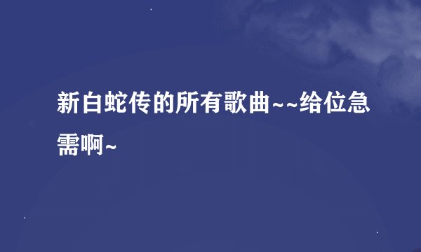 新白蛇传的所有歌曲~~给位急需啊~