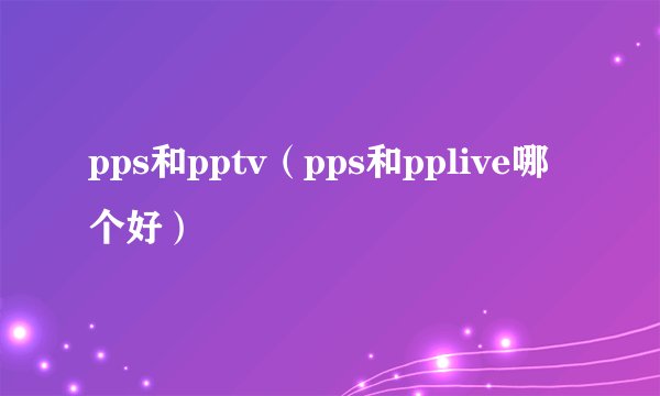 pps和pptv（pps和pplive哪个好）