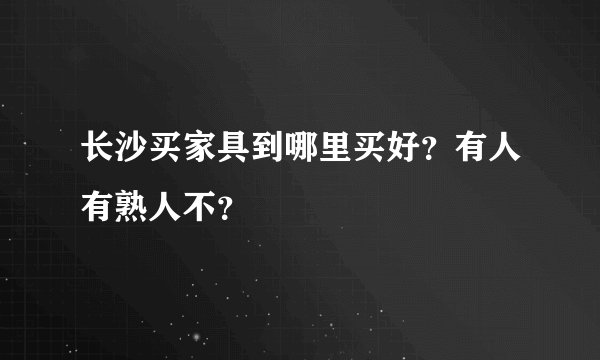 长沙买家具到哪里买好？有人有熟人不？