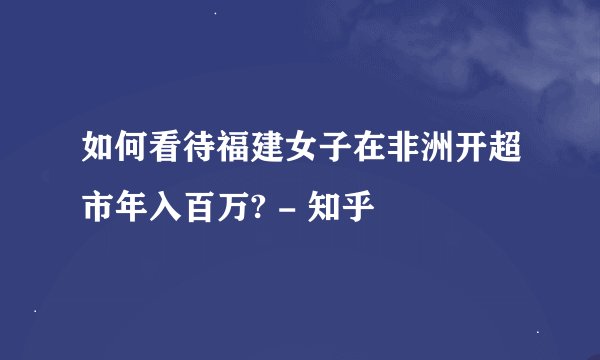 如何看待福建女子在非洲开超市年入百万? - 知乎