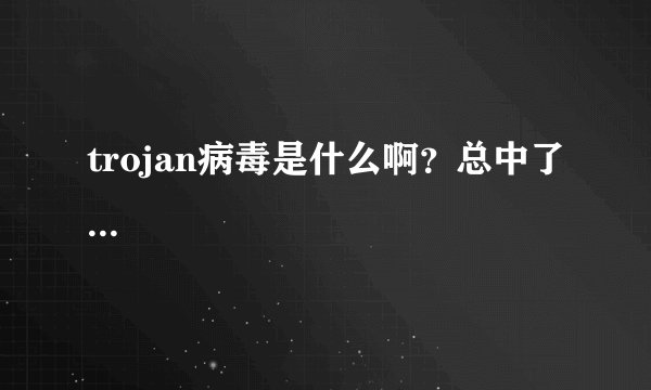 trojan病毒是什么啊？总中了...