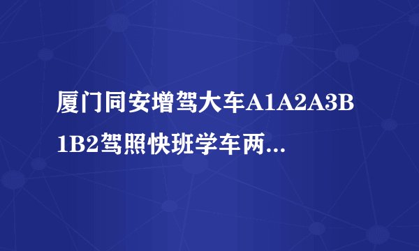 厦门同安增驾大车A1A2A3B1B2驾照快班学车两个月拿证