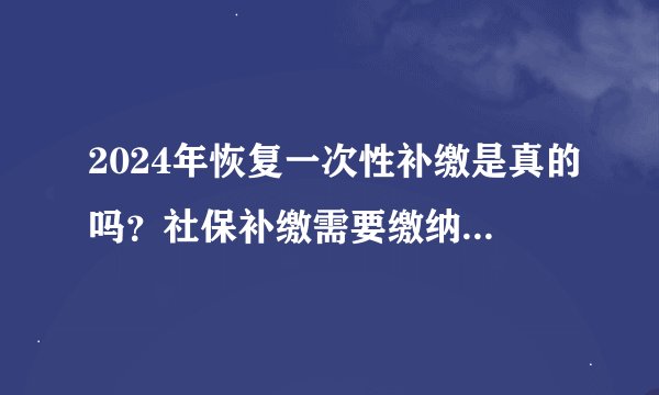 2024年恢复一次性补缴是真的吗？社保补缴需要缴纳多少钱？