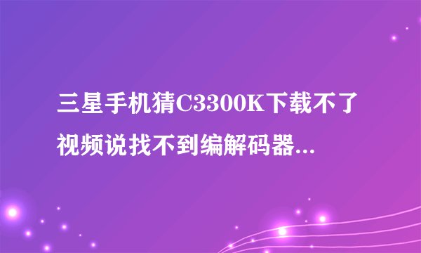 三星手机猜C3300K下载不了视频说找不到编解码器是什么意思？