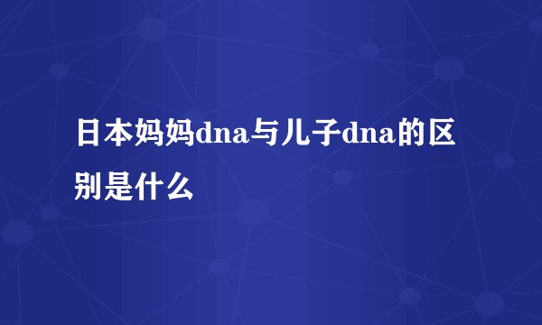 日本妈妈dna与儿子dna的区别是什么