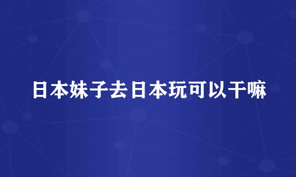 日本妹子去日本玩可以干嘛