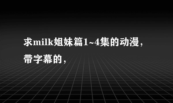 求milk姐妹篇1~4集的动漫，带字幕的，