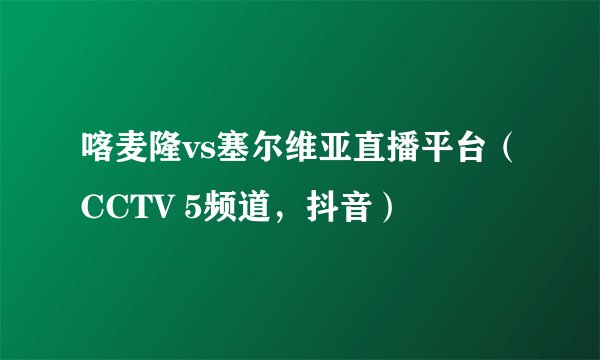 喀麦隆vs塞尔维亚直播平台（CCTV 5频道，抖音）