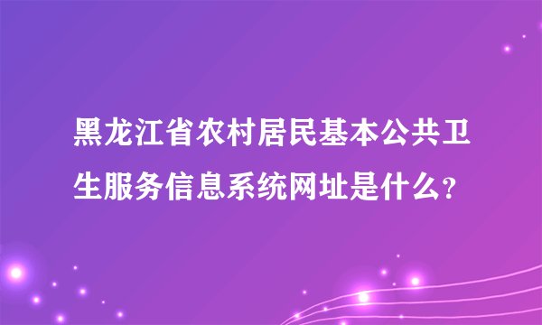 黑龙江省农村居民基本公共卫生服务信息系统网址是什么？
