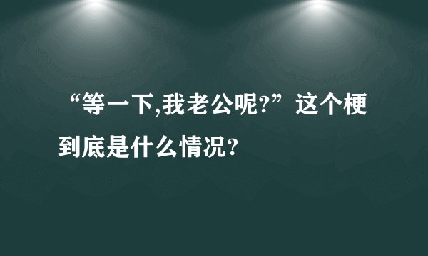 “等一下,我老公呢?”这个梗到底是什么情况?
