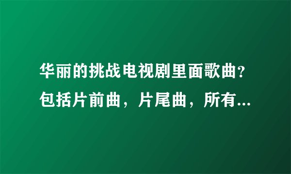 华丽的挑战电视剧里面歌曲？包括片前曲，片尾曲，所有插曲。给的详细了加分。