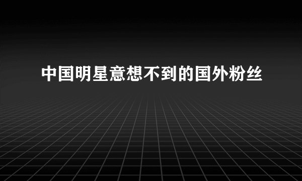 中国明星意想不到的国外粉丝