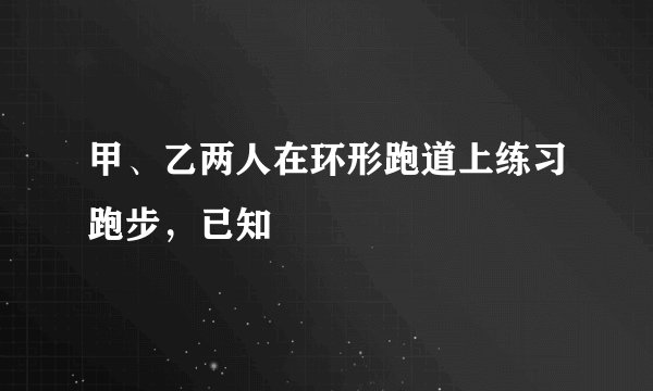 甲、乙两人在环形跑道上练习跑步，已知