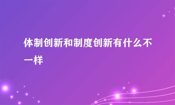 体制创新和制度创新有什么不一样