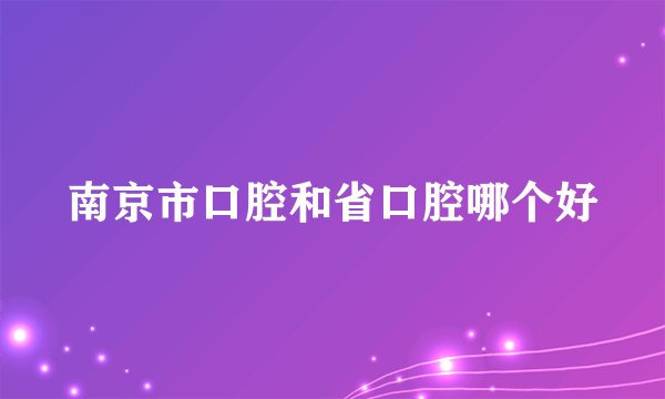 南京市口腔和省口腔哪个好