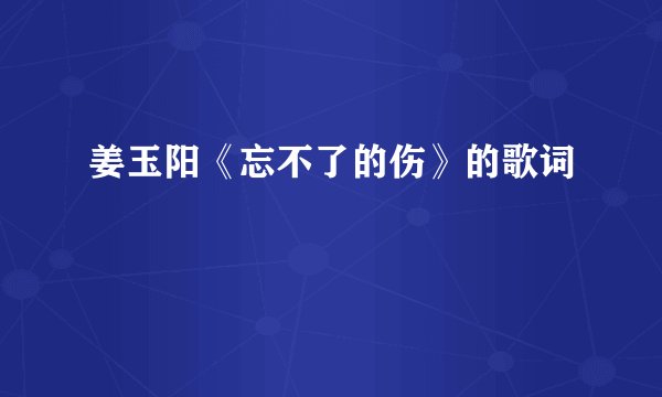 姜玉阳《忘不了的伤》的歌词