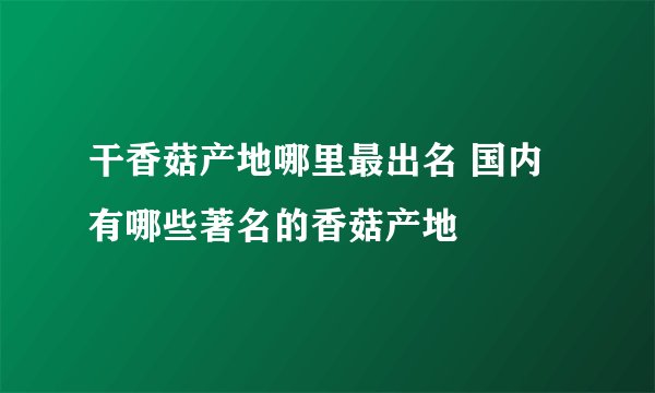 干香菇产地哪里最出名 国内有哪些著名的香菇产地