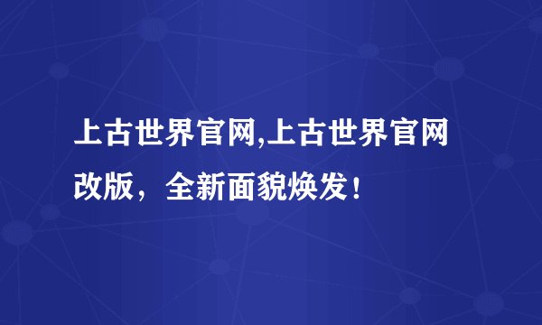 上古世界官网,上古世界官网改版，全新面貌焕发！