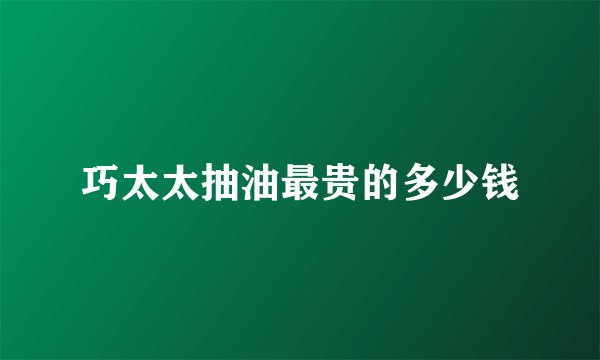 巧太太抽油最贵的多少钱