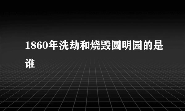 1860年洗劫和烧毁圆明园的是谁