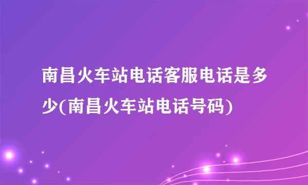 南昌火车站电话客服电话是多少(南昌火车站电话号码)