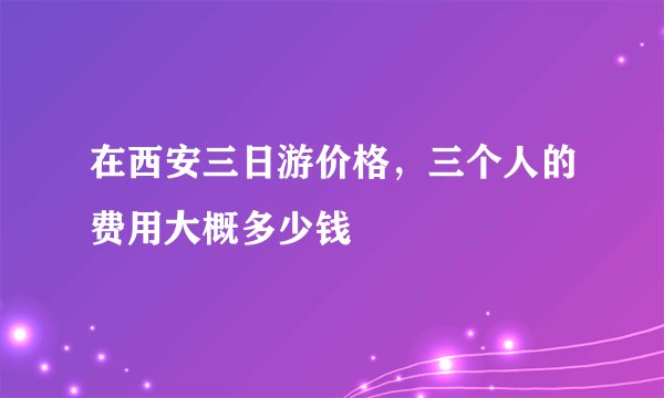 在西安三日游价格，三个人的费用大概多少钱
