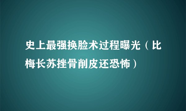 史上最强换脸术过程曝光（比梅长苏挫骨削皮还恐怖）