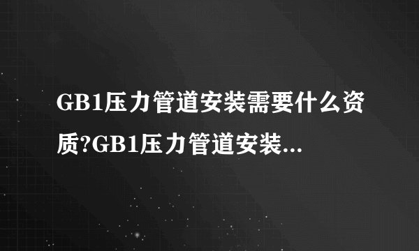 GB1压力管道安装需要什么资质?GB1压力管道安装资质和办理条件