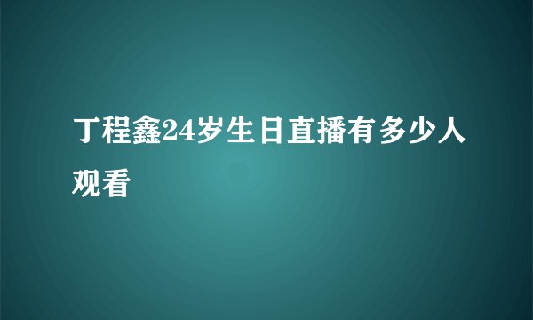 丁程鑫24岁生日直播有多少人观看
