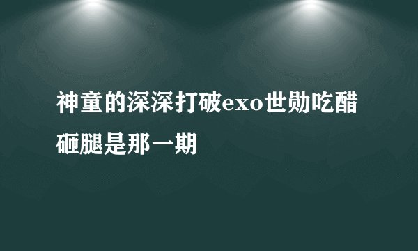 神童的深深打破exo世勋吃醋砸腿是那一期