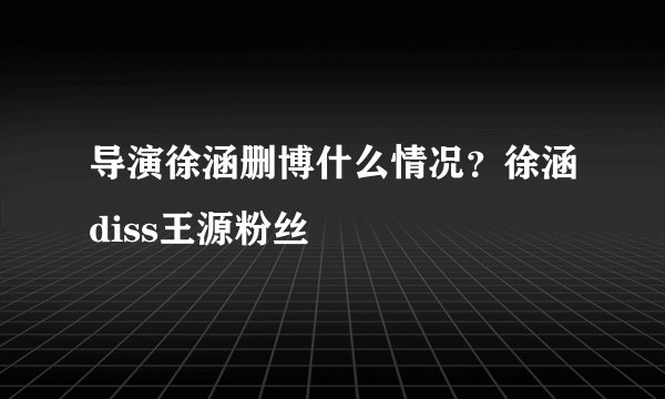 导演徐涵删博什么情况？徐涵diss王源粉丝