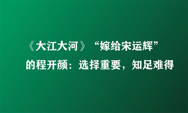 《大江大河》“嫁给宋运辉”的程开颜:选择重要,知足难得