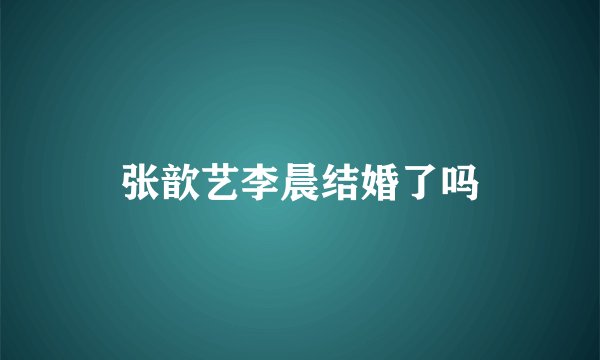 张歆艺李晨结婚了吗