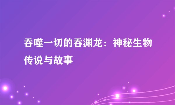 吞噬一切的吞渊龙：神秘生物传说与故事