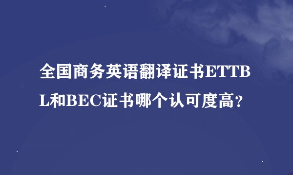全国商务英语翻译证书ETTBL和BEC证书哪个认可度高？