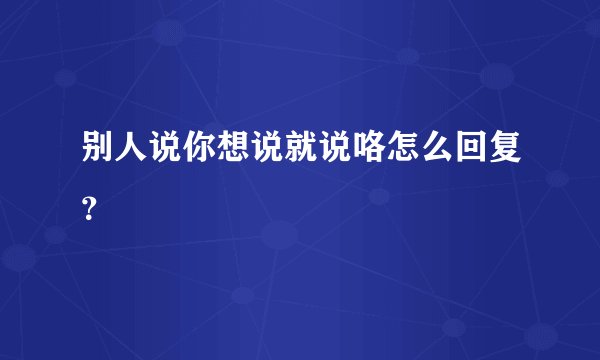 别人说你想说就说咯怎么回复？