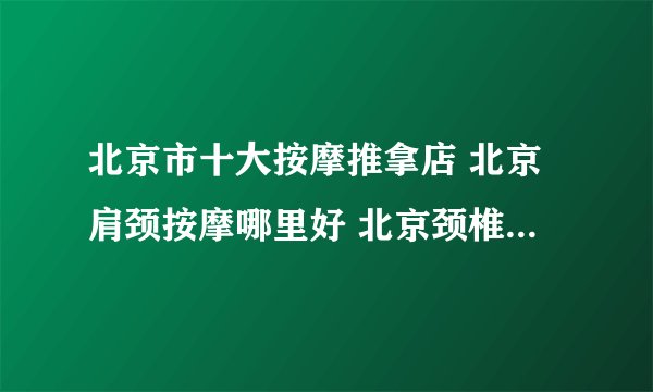 北京市十大按摩推拿店 北京肩颈按摩哪里好 北京颈椎按摩店推荐