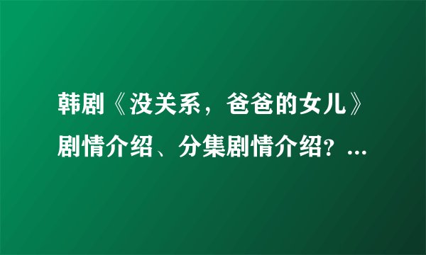 韩剧《没关系，爸爸的女儿》剧情介绍、分集剧情介绍？没关系爸爸的女儿大结局？