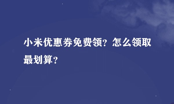 小米优惠券免费领？怎么领取最划算？